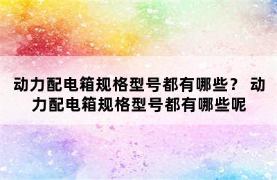 动力配电箱规格型号都有哪些？ 动力配电箱规格型号都有哪些呢